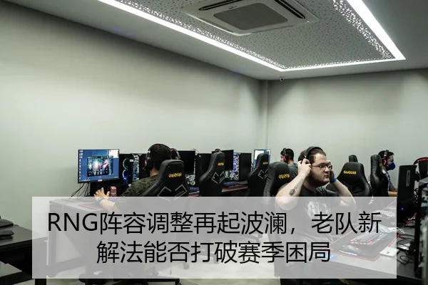 RNG阵容调整再起波澜，老队新解法能否打破赛季困局